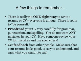 A few things to remember...

• There is really no ONE right way to write a
  resume or CV—everyone is unique. There is room
  to “be yourself.”
• Proofread your CV very carefully for grammar,
  punctuation, and spelling. You do not want ANY
  mistakes in your CV. Have someone review your
  CV for mistakes and use spell check!
• Get feedback from other people. Make sure that
  your resume looks good, is easy to understand, and
  says what you want it to say!
 