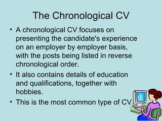 The Chronological CV
• A chronological CV focuses on
  presenting the candidate's experience
  on an employer by employer basis,
  with the posts being listed in reverse
  chronological order.
• It also contains details of education
  and qualifications, together with
  hobbies.
• This is the most common type of CV.
 