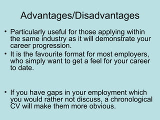 Advantages/Disadvantages
• Particularly useful for those applying within
  the same industry as it will demonstrate your
  career progression.
• It is the favourite format for most employers,
  who simply want to get a feel for your career
  to date.


• If you have gaps in your employment which
  you would rather not discuss, a chronological
  CV will make them more obvious.
 