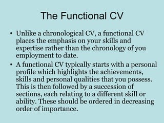 The Functional CV
• Unlike a chronological CV, a functional CV
  places the emphasis on your skills and
  expertise rather than the chronology of you
  employment to date.
• A functional CV typically starts with a personal
  profile which highlights the achievements,
  skills and personal qualities that you possess.
  This is then followed by a succession of
  sections, each relating to a different skill or
  ability. These should be ordered in decreasing
  order of importance.
 