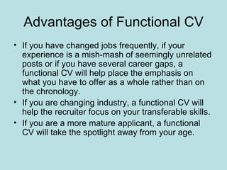 Advantages of Functional CV
• If you have changed jobs frequently, if your
  experience is a mish-mash of seemingly unrelated
  posts or if you have several career gaps, a
  functional CV will help place the emphasis on
  what you have to offer as a whole rather than on
  the chronology.
• If you are changing industry, a functional CV will
  help the recruiter focus on your transferable skills.
• If you are a more mature applicant, a functional
  CV will take the spotlight away from your age.
 