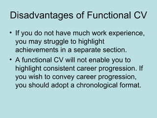 Disadvantages of Functional CV
• If you do not have much work experience,
  you may struggle to highlight
  achievements in a separate section.
• A functional CV will not enable you to
  highlight consistent career progression. If
  you wish to convey career progression,
  you should adopt a chronological format.
 