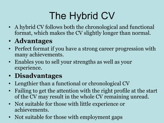 The Hybrid CV
• A hybrid CV follows both the chronological and functional
  format, which makes the CV slightly longer than normal.
• Advantages
• Perfect format if you have a strong career progression with
  many achievements.
• Enables you to sell your strengths as well as your
  experience.
• Disadvantages
• Lengthier than a functional or chronological CV
• Failing to get the attention with the right profile at the start
  of the CV may result in the whole CV remaining unread.
• Not suitable for those with little experience or
  achievements.
• Not suitable for those with employment gaps
 