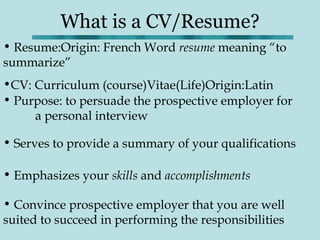 What is a CV/Resume?
• Resume:Origin: French Word resume meaning “to
summarize”
•CV: Curriculum (course)Vitae(Life)Origin:Latin
• Purpose: to persuade the prospective employer for
     a personal interview

• Serves to provide a summary of your qualifications

• Emphasizes your skills and accomplishments

• Convince prospective employer that you are well
suited to succeed in performing the responsibilities
 