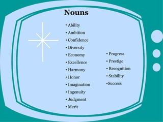 Nouns
• Ability
• Ambition
• Confidence
• Diversity
• Economy       • Progress

• Excellence    • Prestige

• Harmony       • Recognition

• Honor         • Stability

• Imagination   •Success

• Ingenuity
• Judgment
• Merit
 