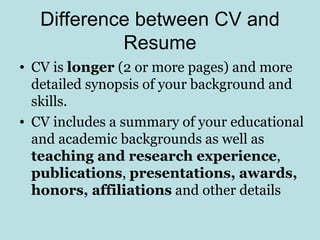 Difference between CV and
            Resume
• CV is longer (2 or more pages) and more
  detailed synopsis of your background and
  skills.
• CV includes a summary of your educational
  and academic backgrounds as well as
  teaching and research experience,
  publications, presentations, awards,
  honors, affiliations and other details
 
