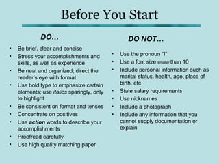 Before You Start
             DO…                                   DO NOT…
•   Be brief, clear and concise
•                                           •   Use the pronoun “I”
    Stress your accomplishments and
    skills, as well as experience           •   Use a font size smaller than 10
•   Be neat and organized; direct the       •   Include personal information such as
    reader’s eye with format                    marital status, health, age, place of
•   Use bold type to emphasize certain          birth, etc
    elements; use italics sparingly, only   •   State salary requirements
    to highlight                            •   Use nicknames
•   Be consistent on format and tenses      •   Include a photograph
•   Concentrate on positives                •   Include any information that you
•   Use action words to describe your           cannot supply documentation or
    accomplishments                             explain
•   Proofread carefully
•   Use high quality matching paper
 
