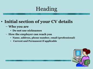 Heading

• Initial section of your CV details
  – Who you are
     • Do not use nicknames
  – How the employer can reach you
     • Name, address, phone number, email (professional)
     • Current and Permanent if applicable
 