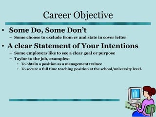 Career Objective
• Some Do, Some Don’t
  – Some choose to exclude from cv and state in cover letter

• A clear Statement of Your Intentions
  – Some employers like to see a clear goal or purpose
  – Taylor to the job, examples:
     • To obtain a position as a management trainee
     • To secure a full time teaching position at the school/university level.
 