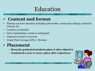 Education
• Content and format
•   Schools you have attended, including universities, community colleges, technical
    schools, etc.
•   Location of school(s)
•   Date of graduation, actual or anticipated
•   Degree(s) earned or pursued
•   Grade Point Average (GPA) / Division

• Placement
     – Recently graduated students place it after objective
     – Graduated a year or more, place after experience
 