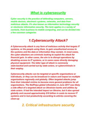 What is cybersecurity
Cyber security is the practice of defending computers, servers,
mobile devices, electronic systems, networks, and data from
malicious attacks. It's also known as information technology security
or electronic information security. The term applies in a variety of
contexts, from business to mobile computing, and can be divided into
a few common categories.
1.Cybersecurity Attack?
A Cybersecurity attack is any form of malicious activity that targets IT
systems, or the people using them, to gain unauthorized access to
the systems and the data or information they contain. In most cases,
the cyber-attackers are criminals looking to exploit the attack for
financial gain. In other cases, the aim is to disrupt operations by
disabling access to IT systems, or in some cases directly damaging
physical equipment. The latter type of attack is commonly
state-backed and carried out by state actors, or cybercriminals in
their employ.
Cybersecurity attacks can be targeted at specific organizations or
individuals, or they can be broadcast in nature and impact on multiple
organizations regionally and globally. Often targeted attacks jump
from their intended victims to become more general problems for all
organizations. The NotPetya global infestation in June 2017 was likely
a side effect of a targeted attack on Ukrainian banks and utilities by
state actors. It had the intended impact on Ukraine, but it also spread
globally and caused approximately $10 billion in costs to recover IT
systems and in lost productivity according to articles covering the
clean-up
2. Critical infrastructure security
 