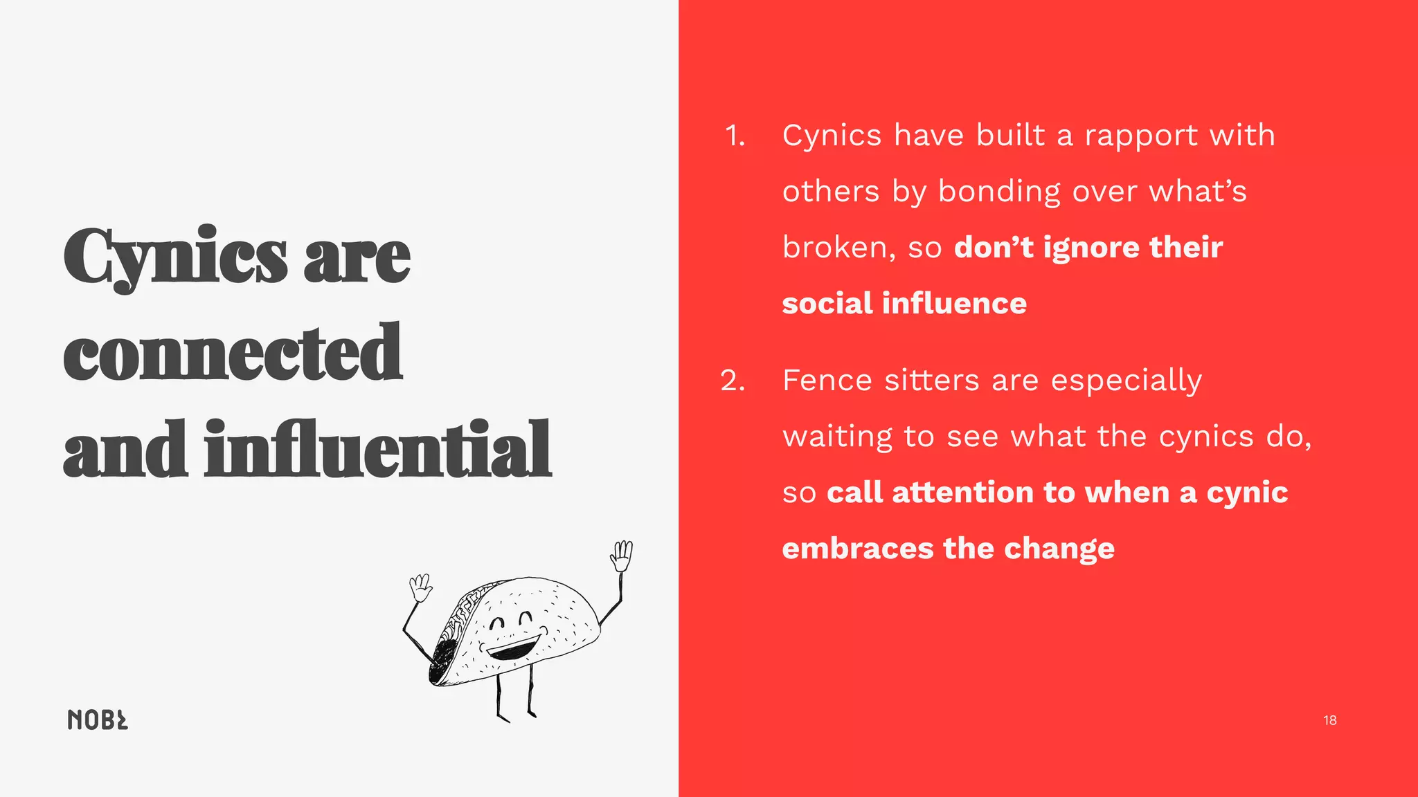 18
1. Cynics have built a rapport with
others by bonding over what’s
broken, so don’t ignore their
social inﬂuence
2. Fence sitters are especially
waiting to see what the cynics do,
so call attention to when a cynic
embraces the change
 