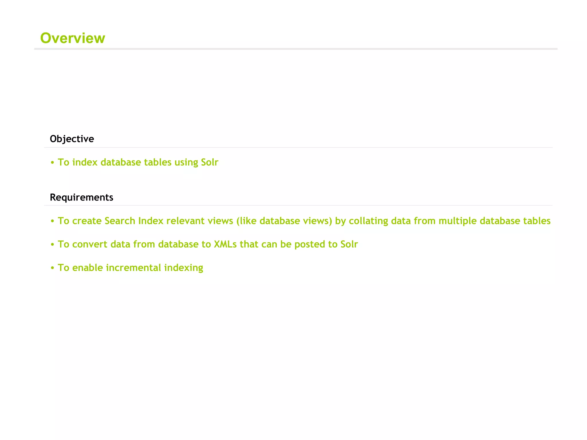 Objective  To index database tables using Solr Requirements  To create Search Index relevant views (like database views) by collating data from multiple database tables  To convert data from database to XMLs that can be posted to Solr To enable incremental indexing Overview 