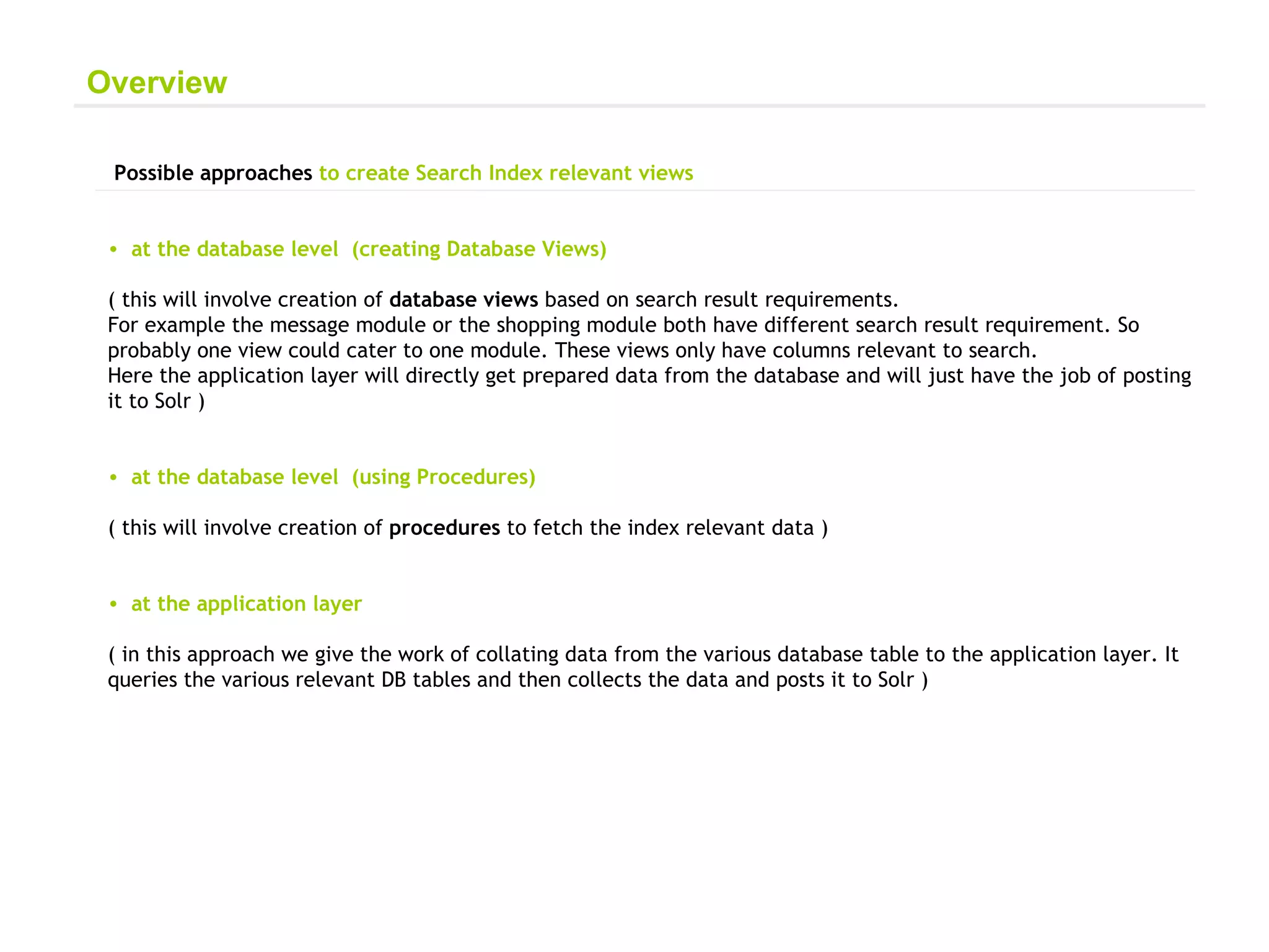 Possible approaches  to create Search Index relevant views at the database level  (creating Database Views) ( this will involve creation of  database views  based on search result requirements.  For example the message module or the shopping module both have different search result requirement. So probably one view could cater to one module. These views only have columns relevant to search.  Here the application layer will directly get prepared data from the database and will just have the job of posting it to Solr ) at the database level  (using Procedures) ( this will involve creation of  procedures  to fetch the index relevant data ) at the application layer ( in this approach we give the work of collating data from the various database table to the application layer. It queries the various relevant DB tables and then collects the data and posts it to Solr ) Overview 