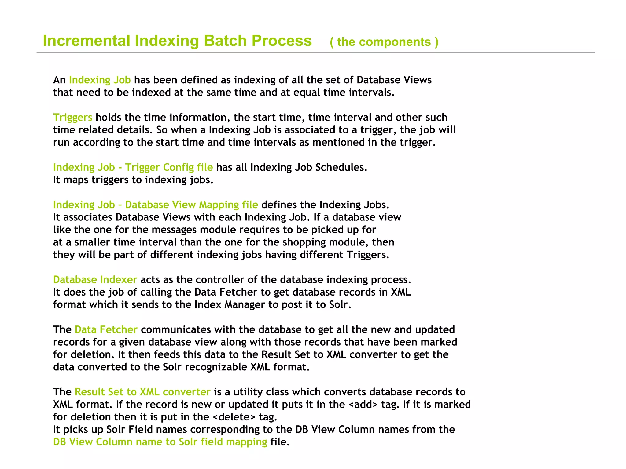 Incremental Indexing Batch Process  ( the components ) An  Indexing Job  has been defined as indexing of all the set of Database Views  that need to be indexed at the same time and at equal time intervals. Triggers  holds the time information, the start time, time interval and other such  time related details. So when a Indexing Job is associated to a trigger, the job will  run according to the start time and time intervals as mentioned in the trigger. Indexing Job - Trigger Config file  has all Indexing Job Schedules. It maps triggers to indexing jobs. Indexing Job – Database View Mapping file  defines the Indexing Jobs. It associates Database Views with each Indexing Job. If a database view like the one for the messages module requires to be picked up for at a smaller time interval than the one for the shopping module, then  they will be part of different indexing jobs having different Triggers. Database Indexer  acts as the controller of the database indexing process. It does the job of calling the Data Fetcher to get database records in XML format which it sends to the Index Manager to post it to Solr. The  Data Fetcher  communicates with the database to get all the new and updated  records for a given database view along with those records that have been marked  for deletion. It then feeds this data to the Result Set to XML converter to get the  data converted to the Solr recognizable XML format. The  Result Set to XML converter  is a utility class which converts database records to  XML format. If the record is new or updated it puts it in the <add> tag. If it is marked  for deletion then it is put in the <delete> tag.  It picks up Solr Field names corresponding to the DB View Column names from the  DB View Column name to Solr field mapping  file.   