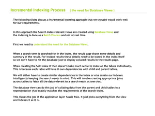 The following slides discuss a incremental indexing approach that we thought would work well for our requirements. In this approach the Search Index relevant views are created using  Database Views  and the indexing is done as a  Batch Process  and not at real time. First we need to  understand the need for the Database Views . When a search term is searched for in the index, the result page shows some details and summary of the result. For instant results these details need to be stored in the index itself  so we don’t have to hit the database just to display collated results in the results page. When creating the Solr index it then doesn't make much sense to index all the tables individually. This is because each table will have it own dependencies with child and parent tables. We will either have to create similar dependencies in the index or else create our indexes intelligently keeping the search needs in mind. This will involve creating appropriate joins  across tables to fetch all the data relevant to a search result at one shot. The database view can do this job of collating data from the parent and child tables in a  representation that exactly matches the requirements of the search index. This makes the job of the application layer hassle free. It just picks everything from the view  and indexes it as it is.  Incremental Indexing Process  ( the need for Database Views ) 