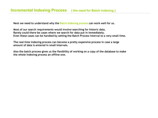 Next we need to understand why the  Batch Indexing process  can work well for us. Most of our search requirements would involve searching for historic data. Rarely could there be cases where we search for data put in immediately. Even these cases can be handled by setting the Batch Process interval to a very small time. The real time indexing process can become a pretty expensive process in case a large  amount of data is entered in small intervals. Also the batch process gives us the flexibility of working on a copy of the database to make  the whole indexing process an offline one. Incremental Indexing Process  ( the need for Batch indexing ) 