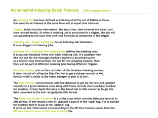 Incremental Indexing Batch Process  ( the components ) An  Indexing Job  has been defined as indexing of all the set of Database Views  that need to be indexed at the same time and at equal time intervals. Triggers  holds the time information, the start time, time interval and other such  time related details. So when a Indexing Job is associated to a trigger, the job will  run according to the start time and time intervals as mentioned in the trigger. Indexing Job - Trigger Config file  has all Indexing Job Schedules. It maps triggers to indexing jobs. Indexing Job – Database View Mapping file  defines the Indexing Jobs. It associates Database Views with each Indexing Job. If a database view like the one for the messages module requires to be picked up for at a smaller time interval than the one for the shopping module, then  they will be part of different indexing jobs having different Triggers. Database Indexer  acts as the controller of the database indexing process. It does the job of calling the Data Fetcher to get database records in XML format which it sends to the Index Manager to post it to Solr. The  Data Fetcher  communicates with the database to get all the new and updated  records for a given database view along with those records that have been marked  for deletion. It then feeds this data to the Result Set to XML converter to get the  data converted to the Solr recognizable XML format. The  Result Set to XML converter  is a utility class which converts database records to  XML format. If the record is new or updated it puts it in the <add> tag. If it is marked  for deletion then it is put in the <delete> tag.  It picks up Solr Field names corresponding to the DB View Column names from the  DB View Column name to Solr field mapping  file.   
