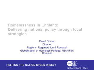 Homelessness in England:
Delivering national policy through local
strategies
                         David Corner
                           Director
             Regions, Regeneration & Renewal
        Globalisation of Homeless Policies: FEANTSA
                           Seminar



HELPING THE NATION SPEND WISELY
 