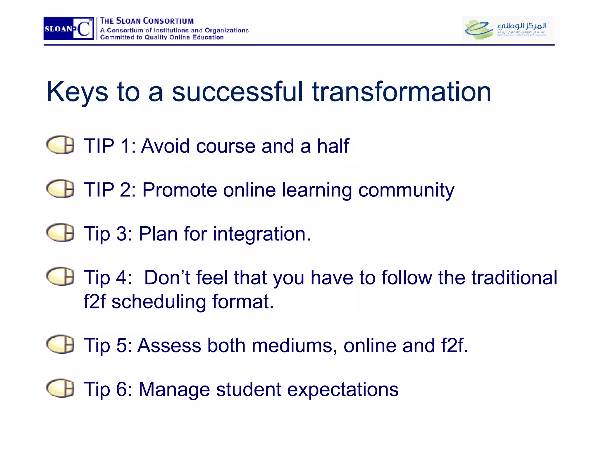 Keys to a successful transformation TIP 1: Avoid course and a half TIP 2: Promote online learning community  Tip 3: Plan for integration.  Tip 4:  Don’t feel that you have to follow the traditional f2f scheduling format.  Tip 5: Assess both mediums, online and f2f. Tip 6: Manage student expectations 