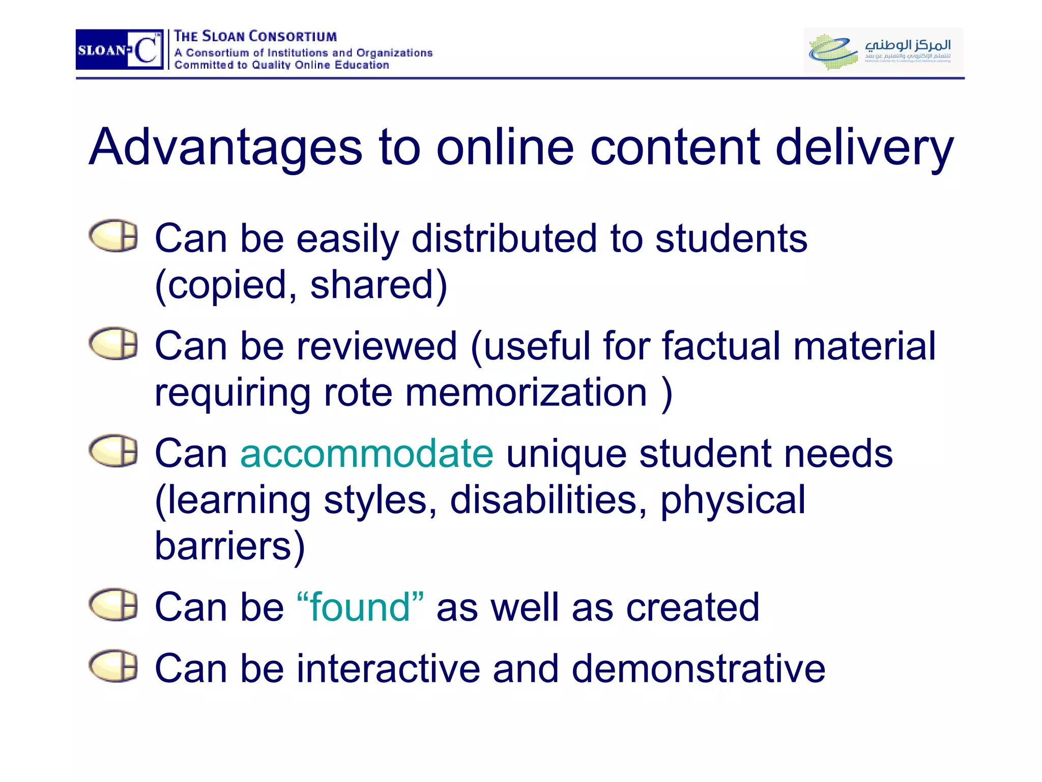 Advantages to online content delivery Can be easily distributed to students (copied, shared) Can be reviewed (useful for factual material requiring rote memorization ) Can  accommodate  unique student needs (learning styles, disabilities, physical barriers) Can be  “found”  as well as created Can be interactive and demonstrative 