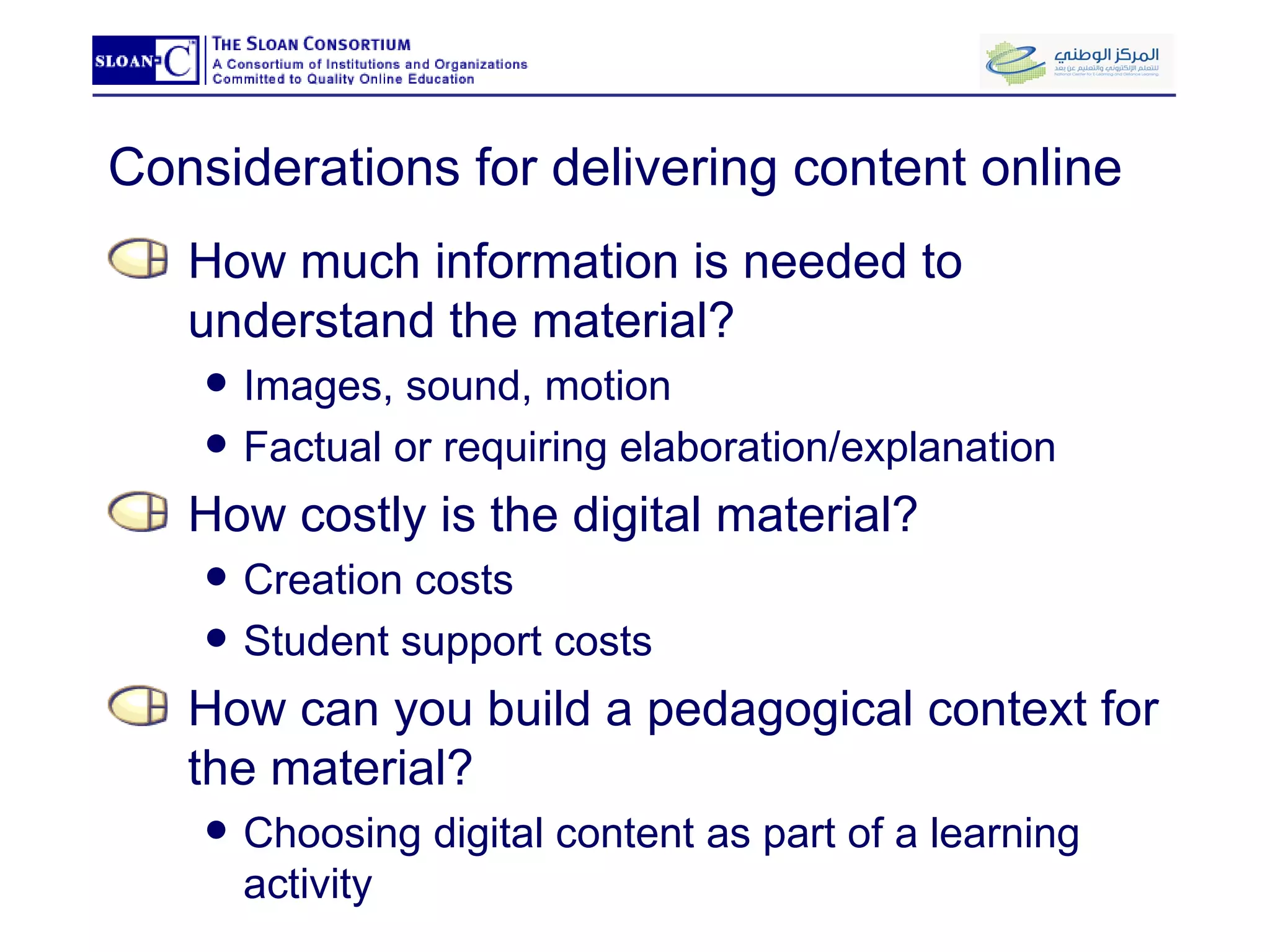 Considerations for delivering content online How much information is needed to understand the material? Images, sound, motion Factual or requiring elaboration/explanation How costly is the digital material? Creation costs Student support costs How can you build a pedagogical context for the material? Choosing digital content as part of a learning activity 