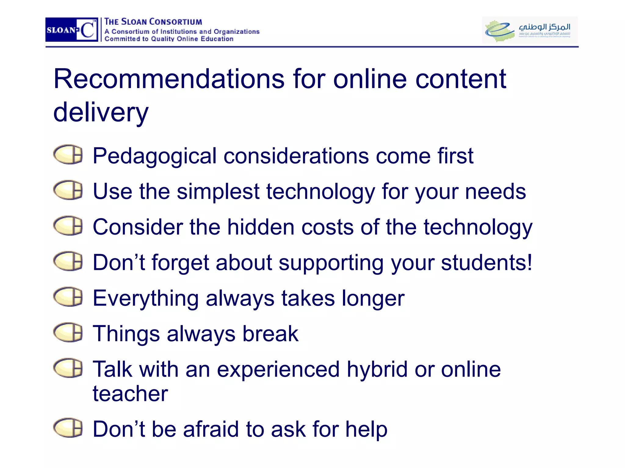 Recommendations for online content delivery Pedagogical considerations come first Use the simplest technology for your needs  Consider the hidden costs of the technology Don’t forget about supporting your students! Everything always takes longer Things always break Talk with an experienced hybrid or online teacher Don’t be afraid to ask for help 
