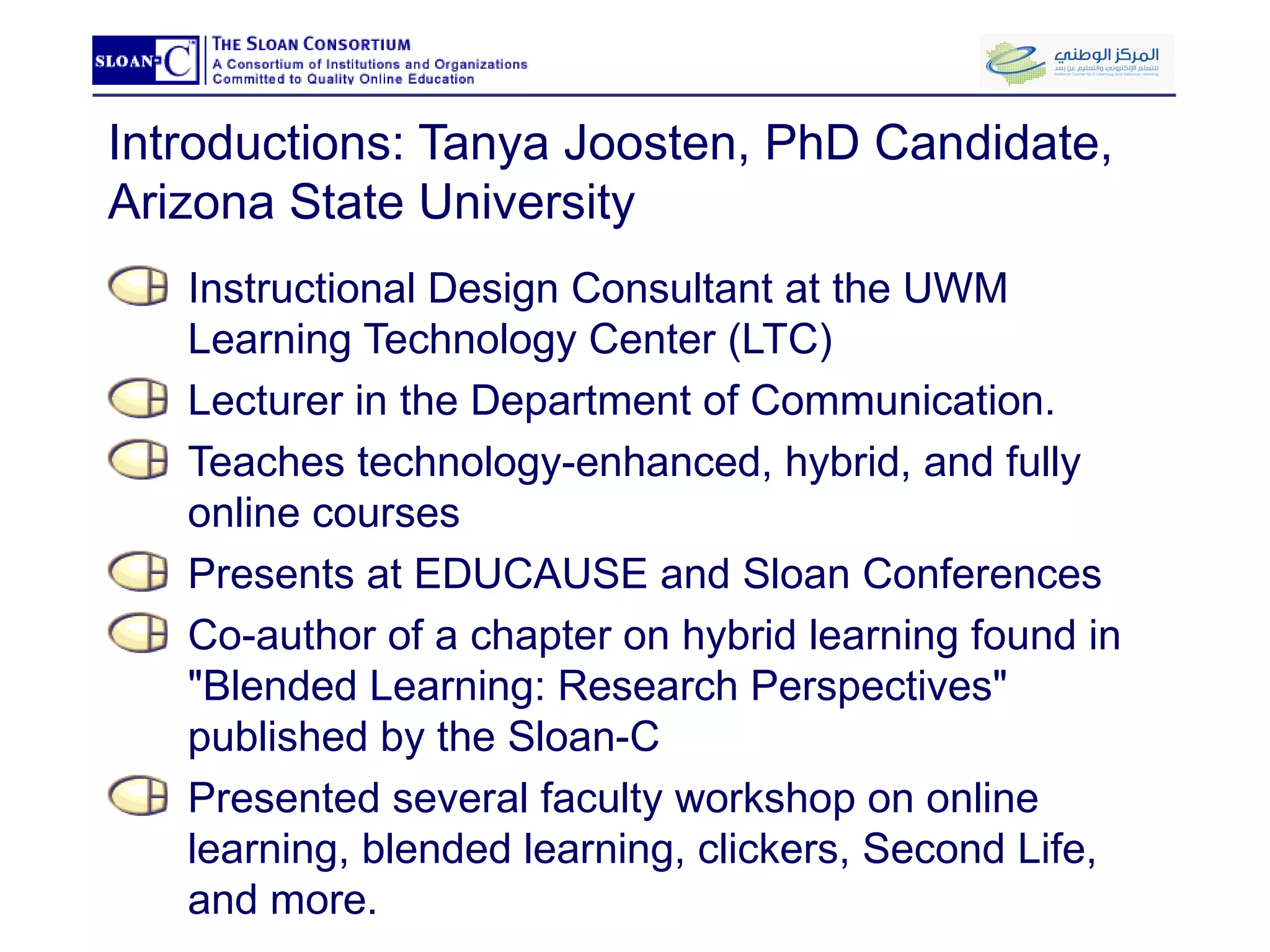 Introductions: Tanya Joosten, PhD Candidate, Arizona State University Instructional Design Consultant at the UWM Learning Technology Center (LTC) Lecturer in the Department of Communication.   Teaches technology-enhanced, hybrid, and fully online courses  Presents at EDUCAUSE and Sloan Conferences Co-author of a chapter on hybrid learning found in "Blended Learning: Research Perspectives" published by the Sloan-C Presented several faculty workshop on online learning, blended learning, clickers, Second Life, and more.  