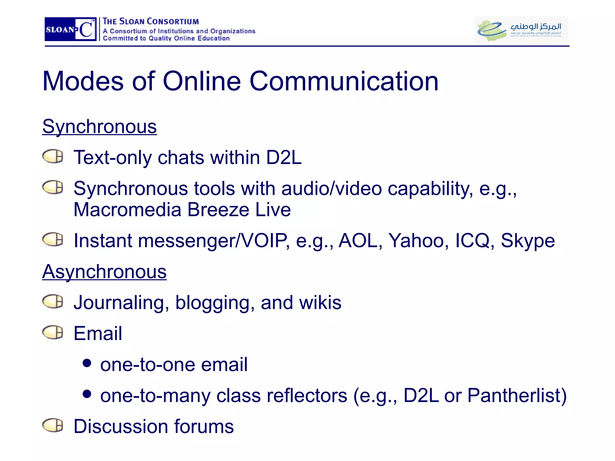 Modes of Online Communication Synchronous Text-only chats within D2L Synchronous tools with audio/video capability, e.g., Macromedia Breeze Live Instant messenger/VOIP, e.g., AOL, Yahoo, ICQ, Skype Asynchronous Journaling, blogging, and wikis Email  one-to-one email one-to-many class reflectors (e.g., D2L or Pantherlist) Discussion forums 