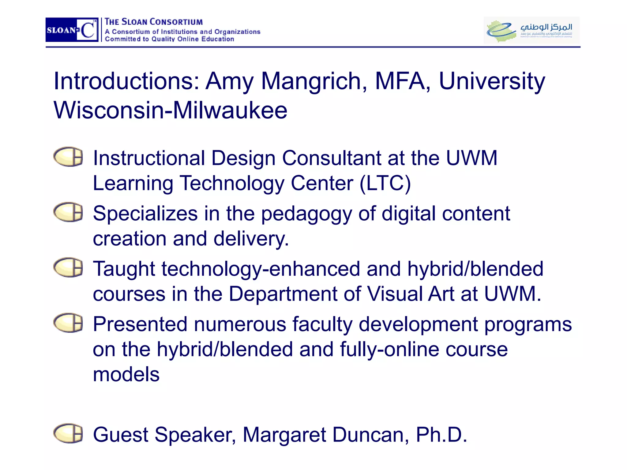 Introductions: Amy Mangrich, MFA, University Wisconsin-Milwaukee Instructional Design Consultant at the UWM Learning Technology Center (LTC) Specializes in the pedagogy of digital content creation and delivery.  Taught technology-enhanced and hybrid/blended courses in the Department of Visual Art at UWM. Presented numerous faculty development programs on the hybrid/blended and fully-online course models Guest Speaker, Margaret Duncan, Ph.D. 