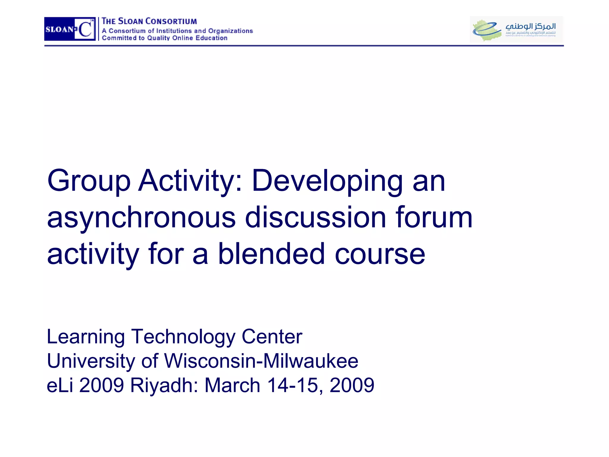 Group Activity: Developing an asynchronous discussion forum activity for a blended course Learning Technology Center University of Wisconsin-Milwaukee eLi 2009 Riyadh: March 14-15, 2009 