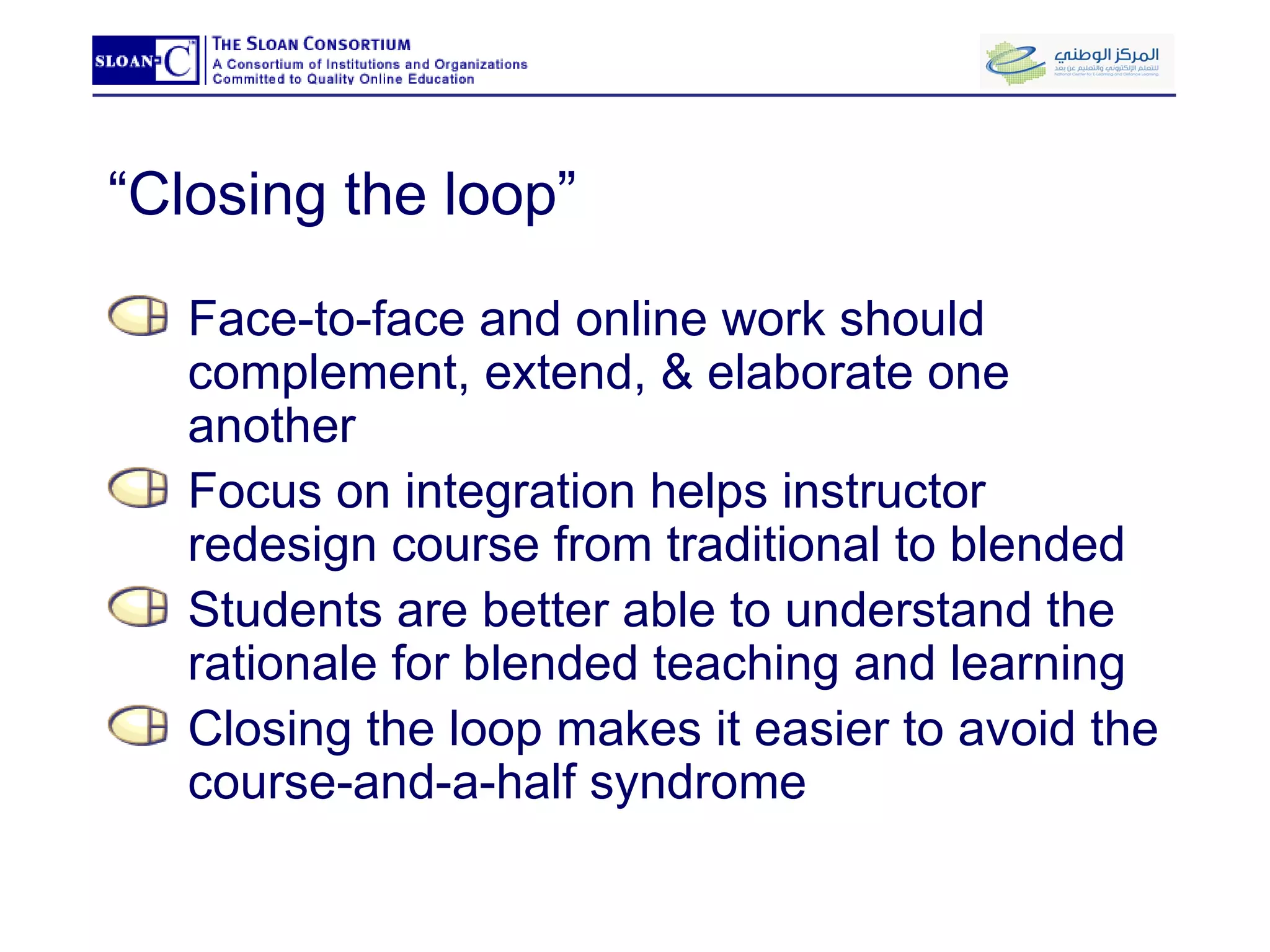“ Closing the loop” Face-to-face and online work should complement, extend, & elaborate one another Focus on integration helps instructor redesign course from traditional to blended Students are better able to understand the rationale for blended teaching and learning Closing the loop makes it easier to avoid the course-and-a-half syndrome 