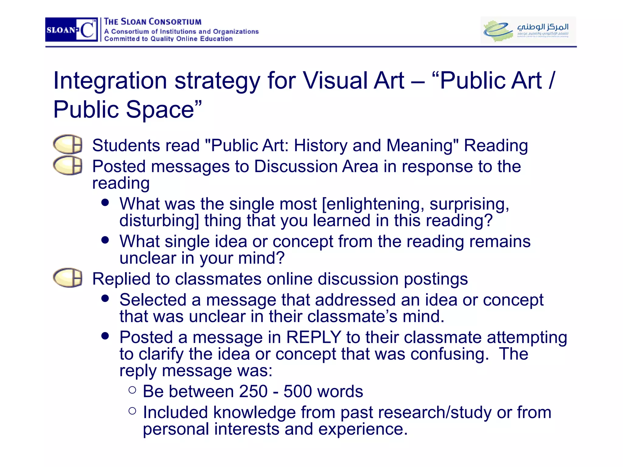 Integration strategy for Visual Art – “Public Art / Public Space” Students read "Public Art: History and Meaning" Reading Posted messages to Discussion Area in response to the reading  What was the single most [enlightening, surprising, disturbing] thing that you learned in this reading?  What single idea or concept from the reading remains unclear in your mind? Replied to classmates online discussion postings Selected a message that addressed an idea or concept that was unclear in their classmate’s mind. Posted a message in REPLY to their classmate attempting to clarify the idea or concept that was confusing.  The reply message was: Be between 250 - 500 words Included knowledge from past research/study or from personal interests and experience. 