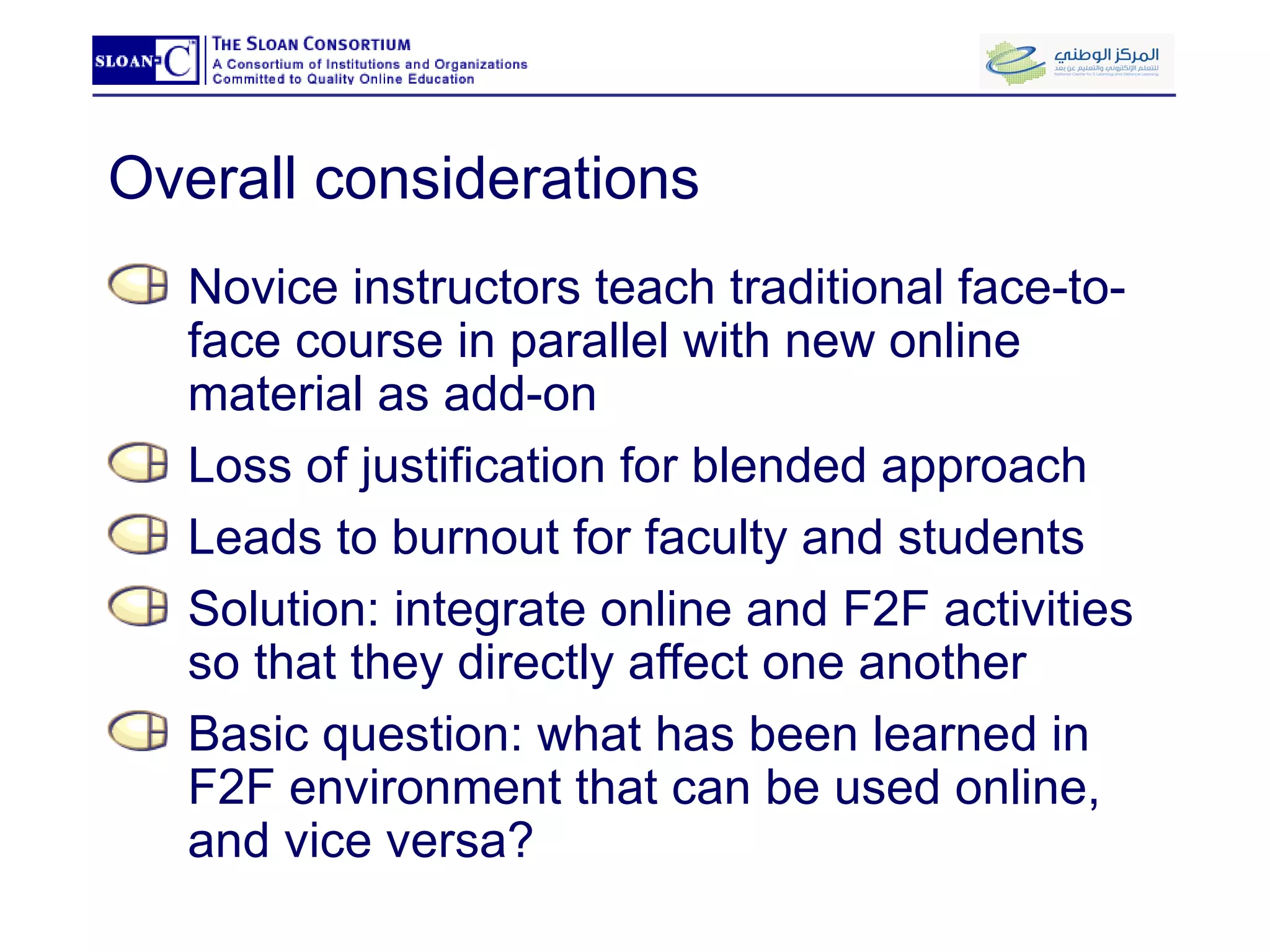 Overall considerations Novice instructors teach traditional face-to-face course in parallel with new online material as add-on Loss of justification for blended approach Leads to burnout for faculty and students Solution: integrate online and F2F activities so that they directly affect one another Basic question: what has been learned in F2F environment that can be used online, and vice versa? 