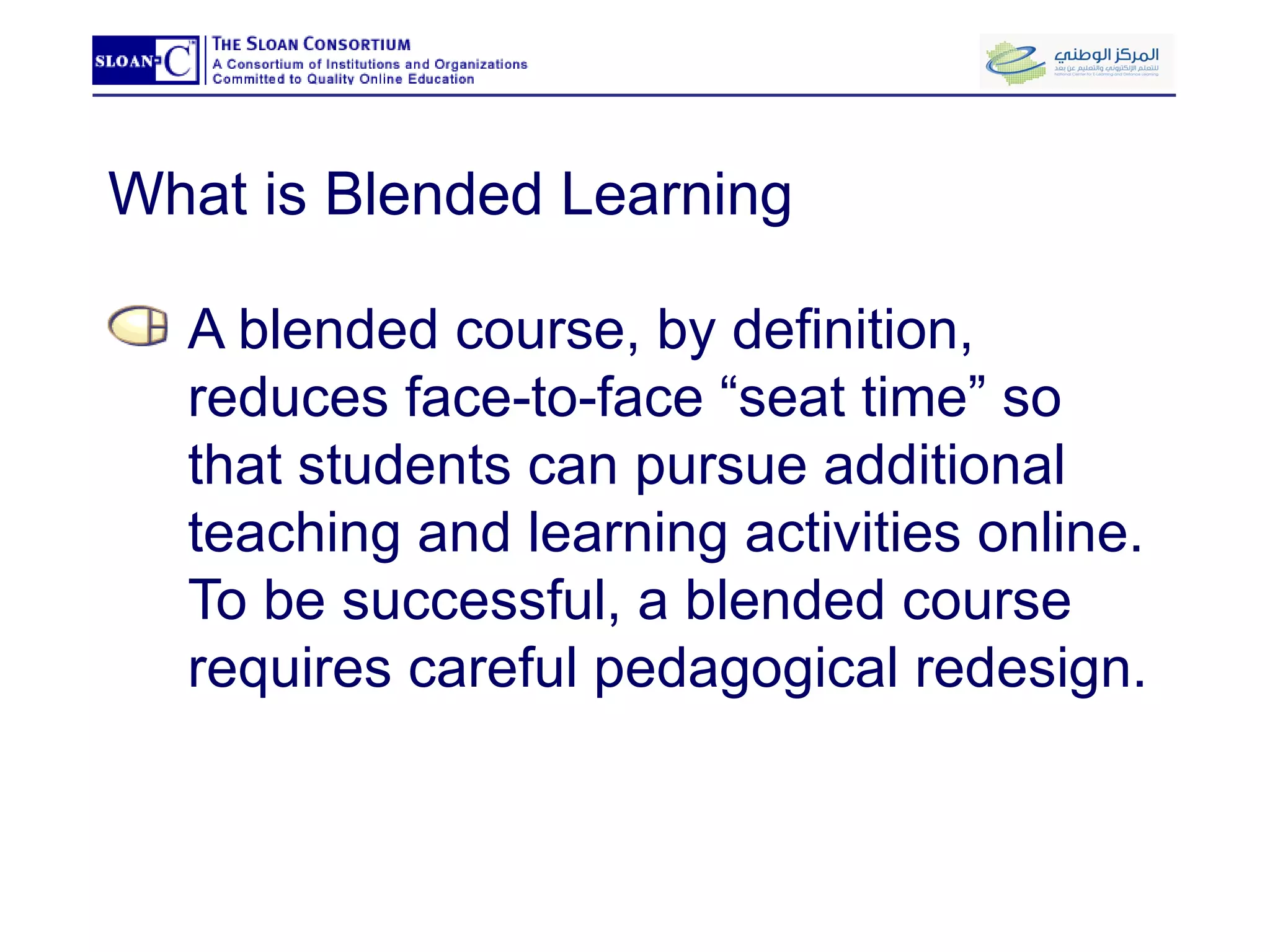 What is Blended Learning A blended course, by definition, reduces face-to-face “seat time” so that students can pursue additional teaching and learning activities online.  To be successful, a blended course requires careful pedagogical redesign.  