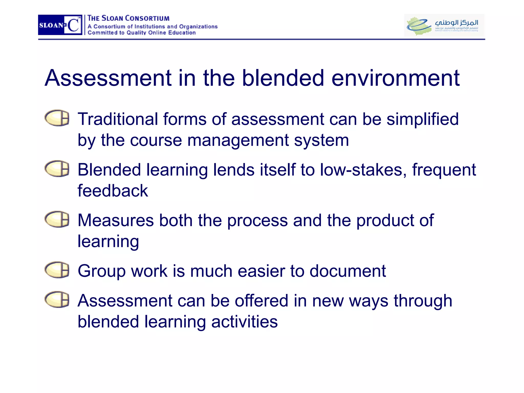 Assessment in the blended environment Traditional forms of assessment can be simplified by the course management system Blended learning lends itself to low-stakes, frequent feedback Measures both the process and the product of learning Group work is much easier to document Assessment can be offered in new ways through blended learning activities  
