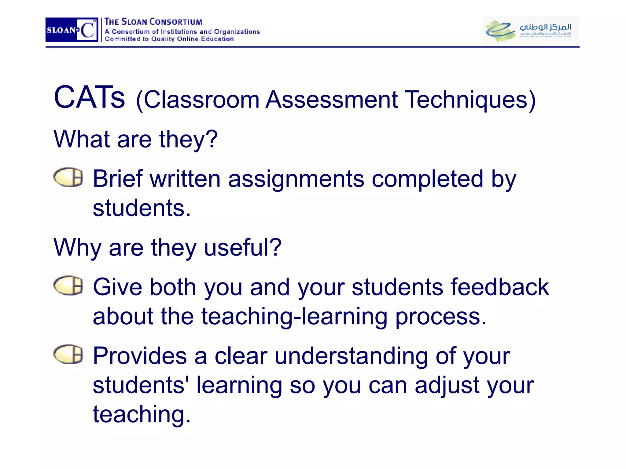 CATs   (Classroom Assessment Techniques) What are they?  Brief written assignments completed by students. Why are they useful? Give both you and your students feedback about the teaching-learning process.  Provides a clear understanding of your students' learning so you can adjust your teaching.  