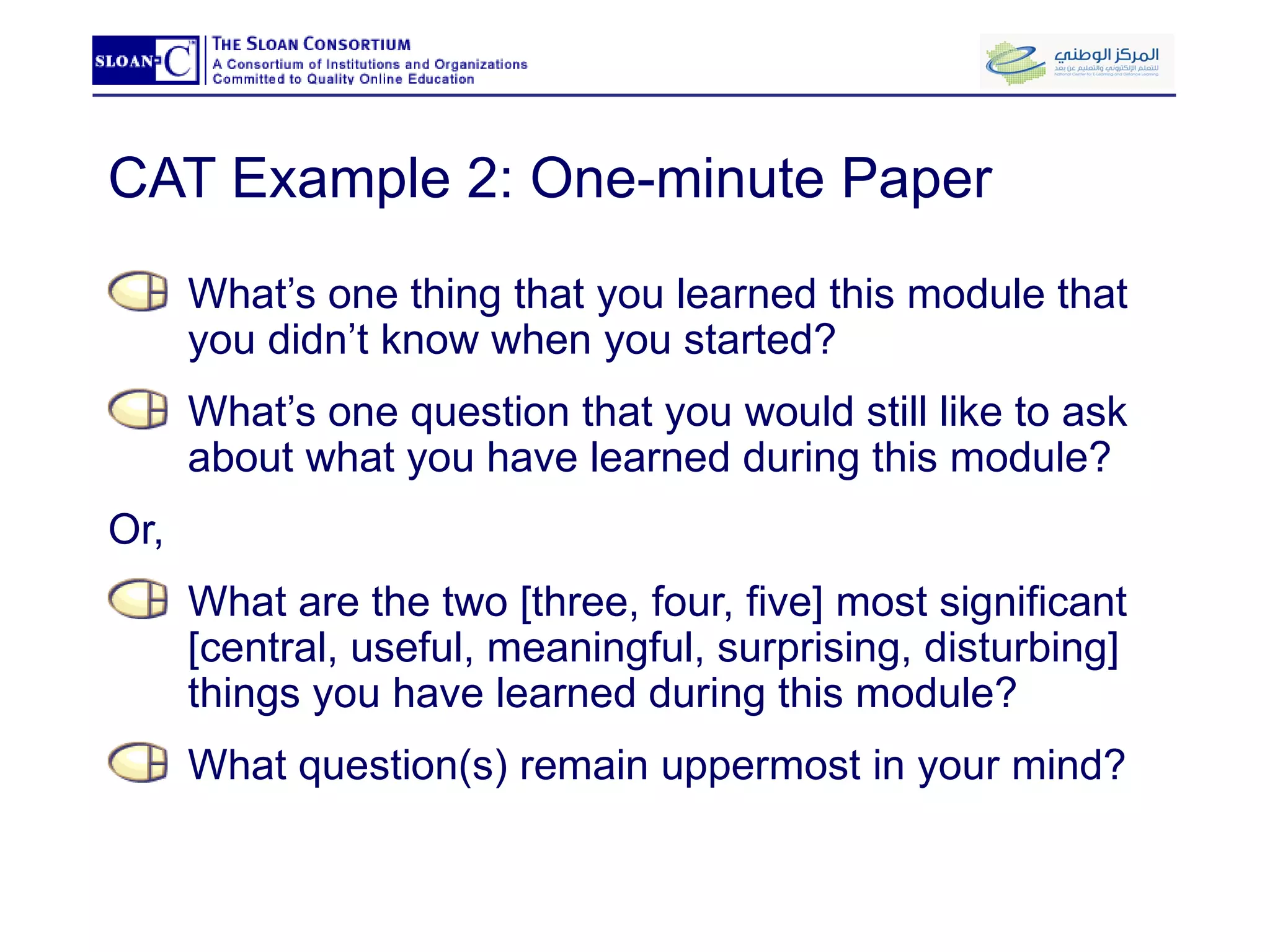 CAT Example 2: One-minute Paper  What’s one thing that you learned this module that you didn’t know when you started? What’s one question that you would still like to ask about what you have learned during this module? Or, What are the two [three, four, five] most significant [central, useful, meaningful, surprising, disturbing] things you have learned during this module? What question(s) remain uppermost in your mind? 