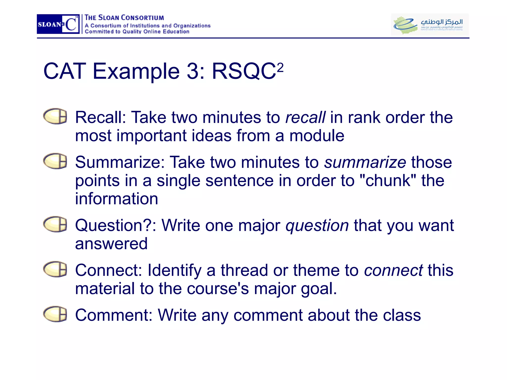 CAT Example 3: RSQC 2 Recall: Take two minutes to  recall  in rank order the most important ideas from a module Summarize: Take two minutes to  summarize  those points in a single sentence in order to "chunk" the information Question?: Write one major  question  that you want answered Connect: Identify a thread or theme to  connect  this material to the course's major goal.  Comment: Write any comment about the class 