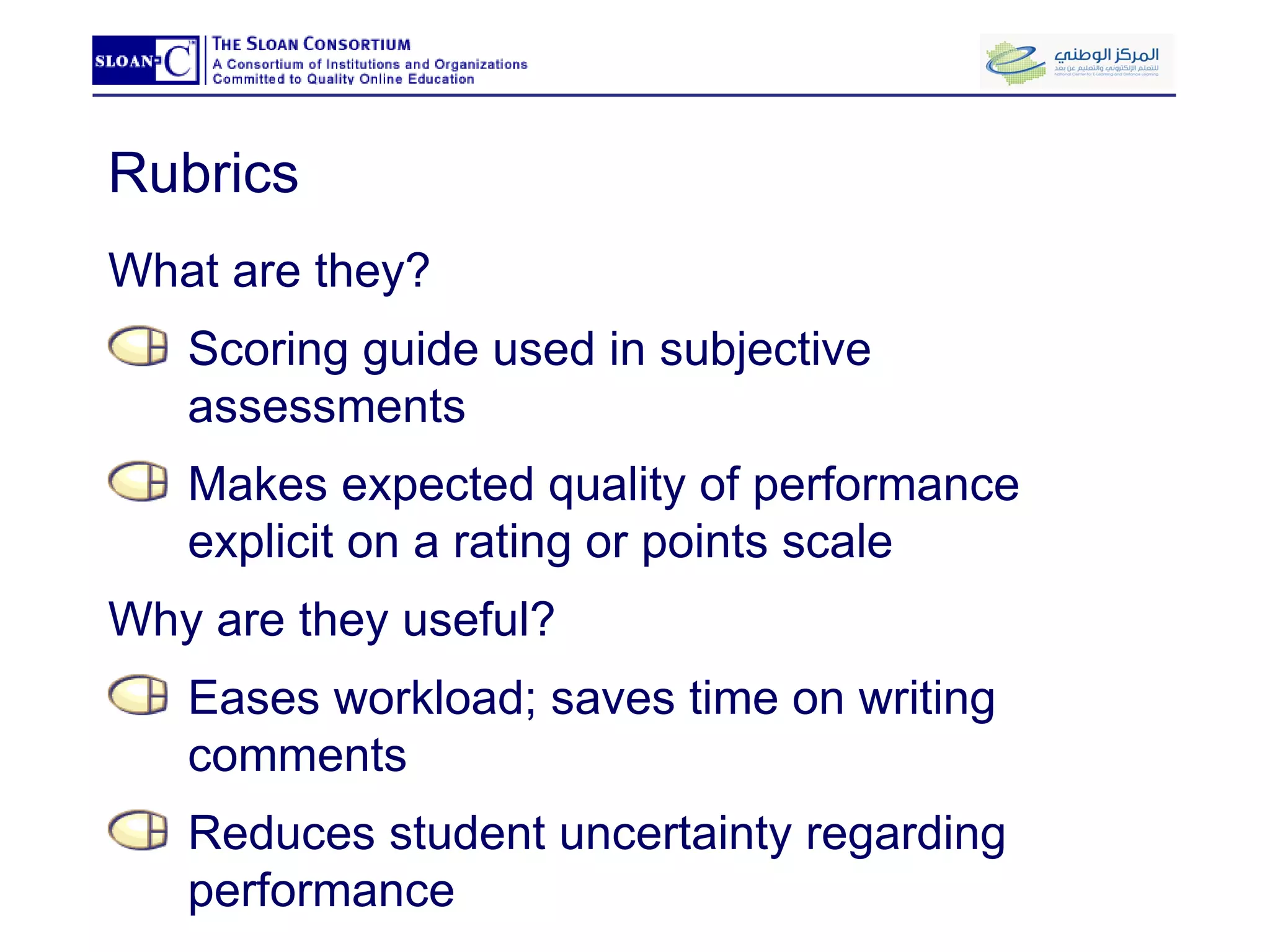 Rubrics What are they? Scoring guide used in subjective assessments Makes expected quality of performance explicit on a rating or points scale Why are they useful? Eases workload; saves time on writing comments Reduces student uncertainty regarding performance 