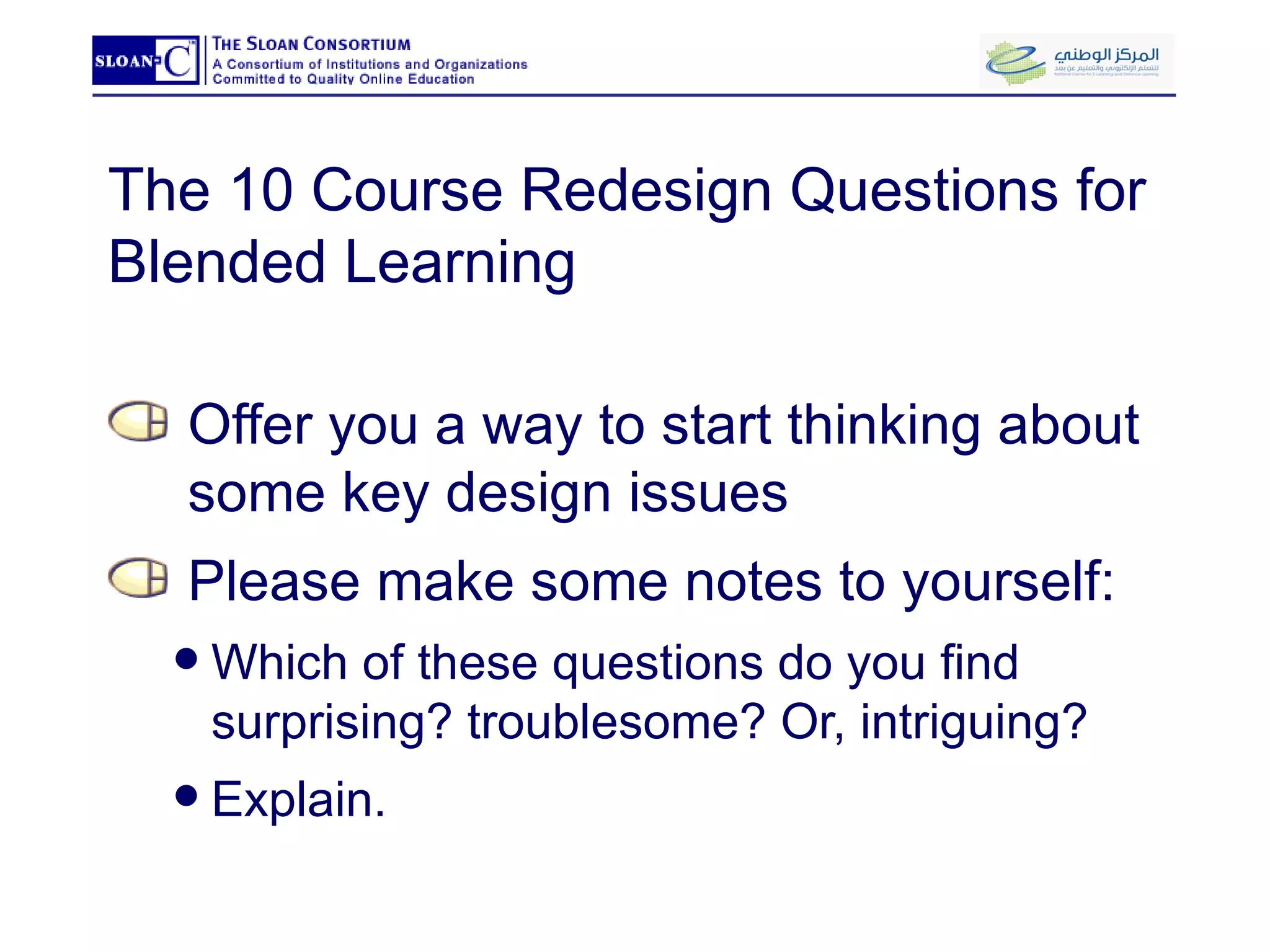 The 10 Course Redesign Questions for Blended Learning Offer you a way to start thinking about some key design issues Please make some notes to yourself:  Which of these questions do you find surprising? troublesome? Or, intriguing?  Explain. 