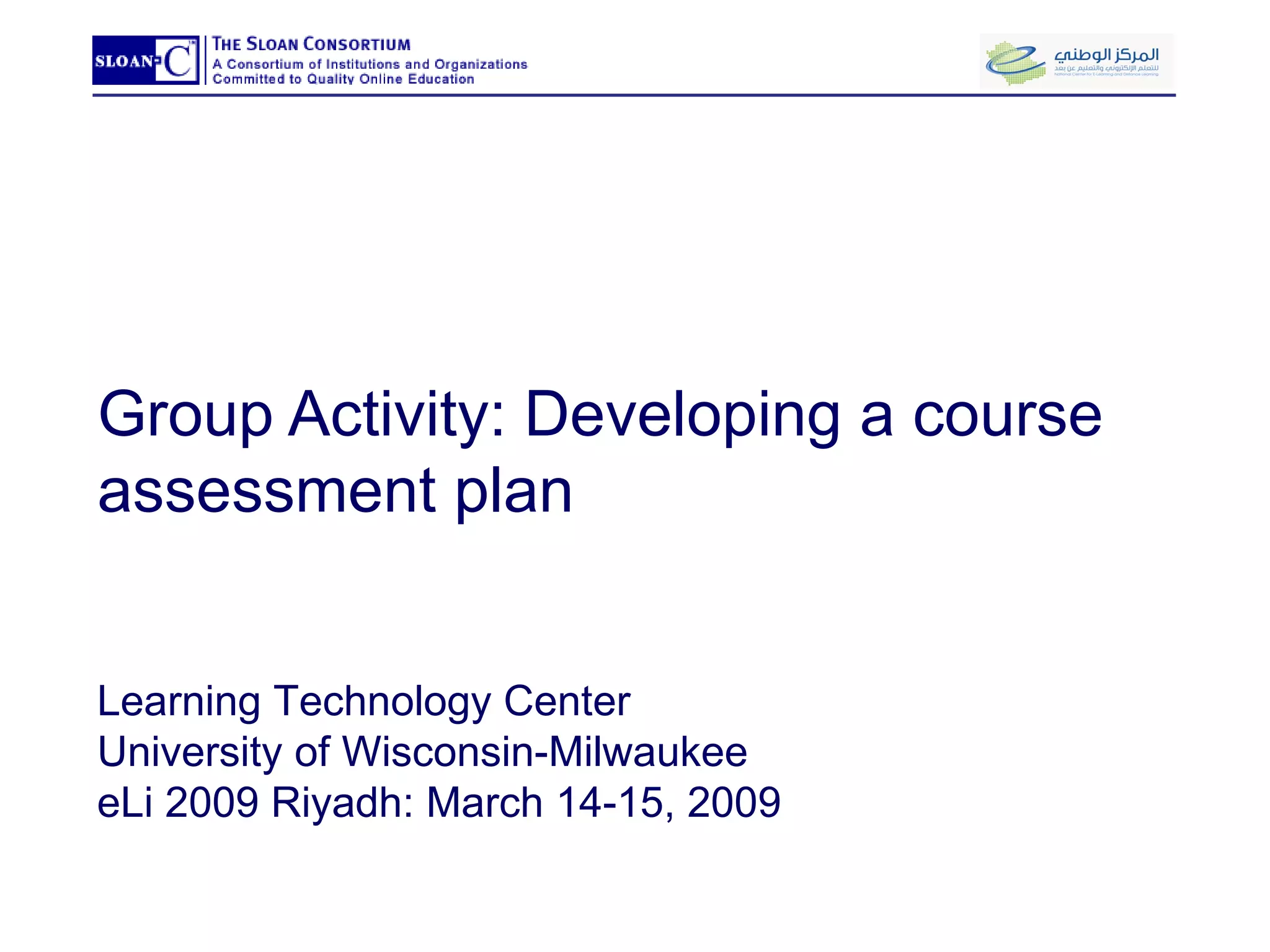 Group Activity: Developing a course assessment plan Learning Technology Center University of Wisconsin-Milwaukee eLi 2009 Riyadh: March 14-15, 2009 