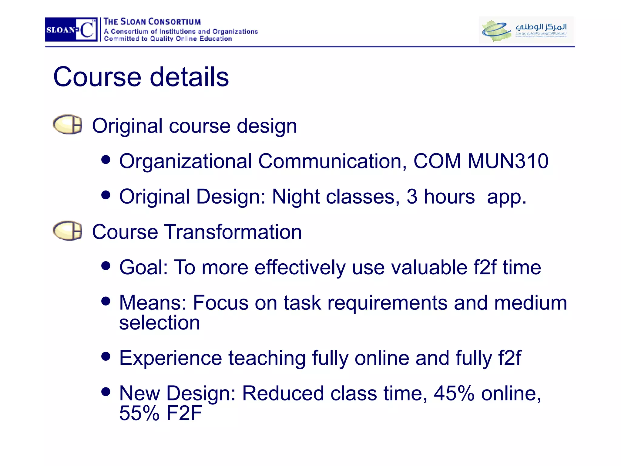Course details Original course design Organizational Communication, COM MUN310 Original Design: Night classes, 3 hours  app. Course Transformation Goal: To more effectively use valuable f2f time Means: Focus on task requirements and medium selection Experience teaching fully online and fully f2f New Design: Reduced class time, 45% online, 55% F2F 