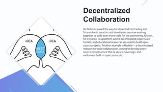 Decentralized
Collaboration
As DeFi has paved the way for decentralized trading and
finance tools, creators and developers are now working
together to build even more tools for the community. Gitcoin,
for instance, is a platform where decentralized projects are
funded, and educational resources are used to build open-
source projects. Another example is Radicle – a decentralized
network for code collaboration, aiming to develop open-
source infrastructure that is secure, sovereign, and
exclusively built on open protocols.
 
