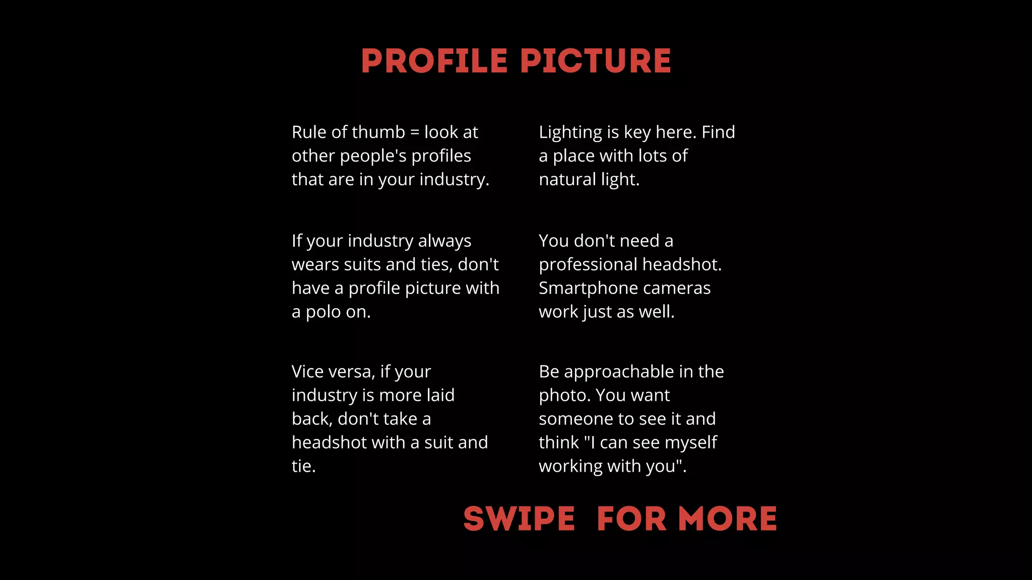 Profile Picture
Rule of thumb = look at
other people's profiles
that are in your industry.
If your industry always
wears suits and ties, don't
have a profile picture with
a polo on.
Vice versa, if your
industry is more laid
back, don't take a
headshot with a suit and
tie.
You don't need a
professional headshot.
Smartphone cameras
work just as well.
Be approachable in the
photo. You want
someone to see it and
think "I can see myself
working with you".
Lighting is key here. Find
a place with lots of
natural light.
Swipe for more
 