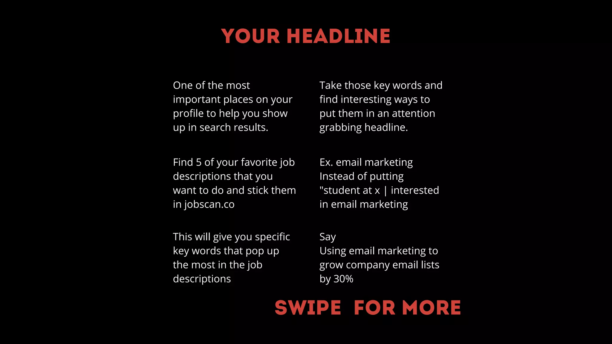 Your headline
One of the most
important places on your
profile to help you show
up in search results.
Find 5 of your favorite job
descriptions that you
want to do and stick them
in jobscan.co
This will give you specific
key words that pop up
the most in the job
descriptions
Ex. email marketing
Instead of putting
"student at x | interested
in email marketing
Say
Using email marketing to
grow company email lists
by 30%
Take those key words and
find interesting ways to
put them in an attention
grabbing headline.
Swipe for more
 