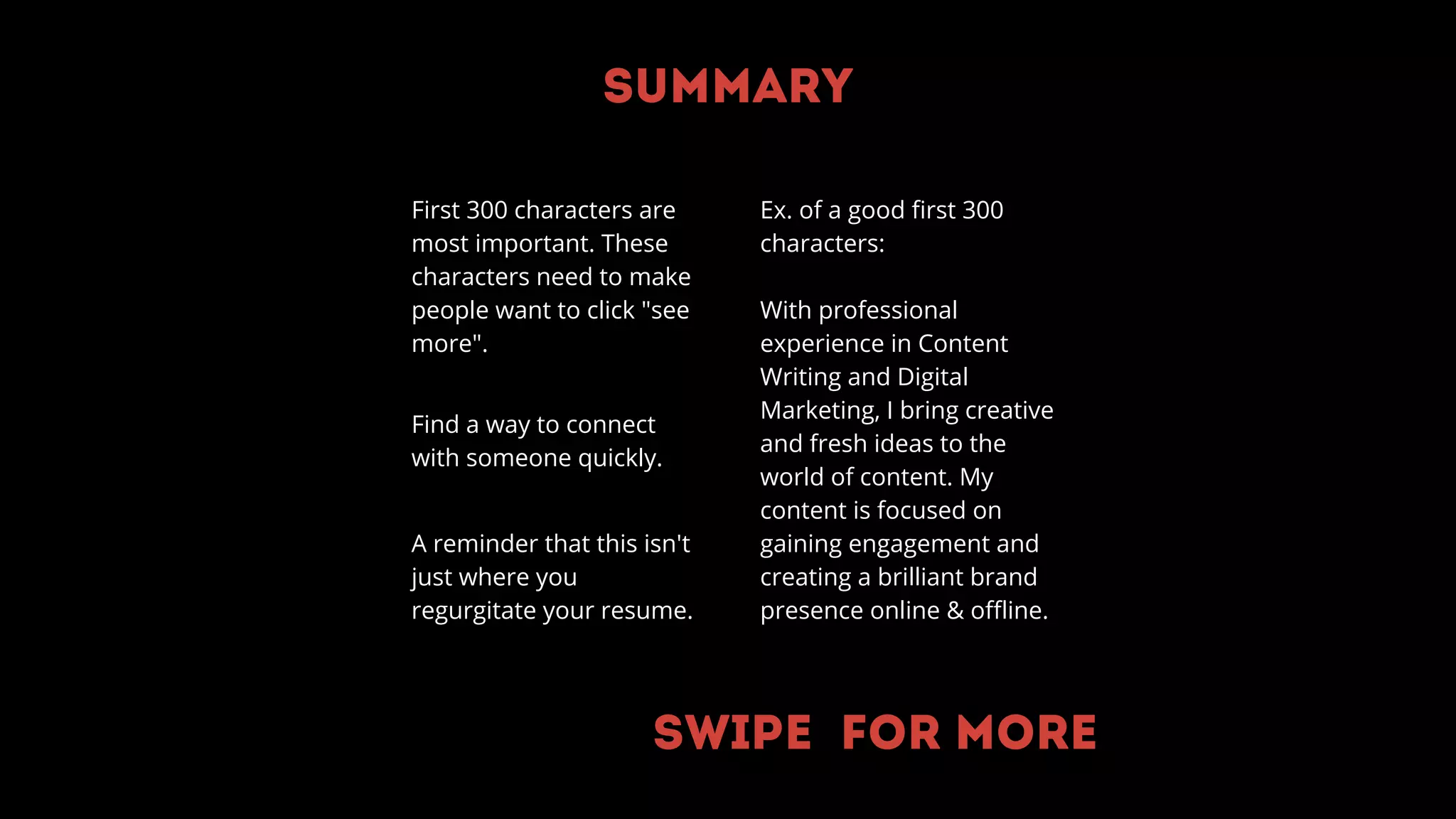 Summary
First 300 characters are
most important. These
characters need to make
people want to click "see
more".
Find a way to connect
with someone quickly.
A reminder that this isn't
just where you
regurgitate your resume.
Ex. of a good first 300
characters:
With professional
experience in Content
Writing and Digital
Marketing, I bring creative
and fresh ideas to the
world of content. My
content is focused on
gaining engagement and
creating a brilliant brand
presence online & offline.
Swipe for more
 