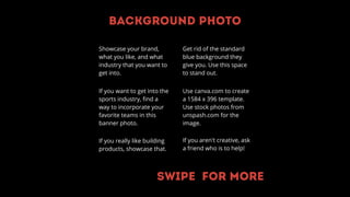 Background photo
Showcase your brand,
what you like, and what
industry that you want to
get into.
If you want to get into the
sports industry, find a
way to incorporate your
favorite teams in this
banner photo.
If you really like building
products, showcase that.
Use canva.com to create
a 1584 x 396 template.
Use stock photos from
unspash.com for the
image.
If you aren't creative, ask
a friend who is to help!
Get rid of the standard
blue background they
give you. Use this space
to stand out.
Swipe for more
 