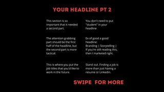 Your headline pt 2
This section is so
important that it needed
a second part.
The attention grabbing
part should be the first
half of the headline, but
the second part is more
tactical.
This is where you put the
job titles that you'd like to
work in the future.
Ex of good a good
headline:
Branding | Storytelling |
If you're still reading this,
then I marketed right.
Stand out. Finding a job is
more than just having a
resume or Linkedin.
You don't need to put
"student" in your
headline
Swipe for more
 