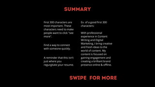 Summary
First 300 characters are
most important. These
characters need to make
people want to click "see
more".
Find a way to connect
with someone quickly.
A reminder that this isn't
just where you
regurgitate your resume.
Ex. of a good first 300
characters:
With professional
experience in Content
Writing and Digital
Marketing, I bring creative
and fresh ideas to the
world of content. My
content is focused on
gaining engagement and
creating a brilliant brand
presence online & offline.
Swipe for more
 